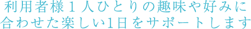 利用者様1人ひとりの趣味や好みに合わせた楽しい1日をサポートします